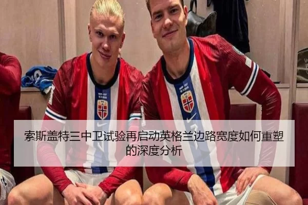索斯盖特三中卫试验再启动英格兰边路宽度如何重塑的深度分析